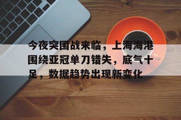 爱游戏在线服务-包含今夜突围战来临，上海海港围绕亚冠单刀错失，底气十足，数据趋势出现新变化的词条