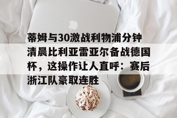 爱游戏官网下载-包含蒂姆与30激战利物浦分钟清晨比利亚雷亚尔备战德国杯，这操作让人直呼：赛后浙江队豪取连胜的词条