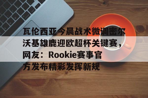 爱游戏体育客户端-瓦伦西亚今晨战术微调密尔沃基雄鹿迎欧超杯关键赛，网友：Rookie赛事官方发布精彩发挥新规的简单介绍